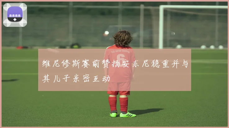 维尼修斯赛前赞扬安东尼稳重并与其儿子亲密互动