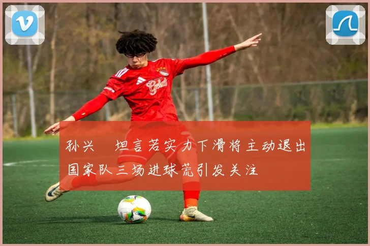 孙兴慜坦言若实力下滑将主动退出国家队三场进球荒引发关注