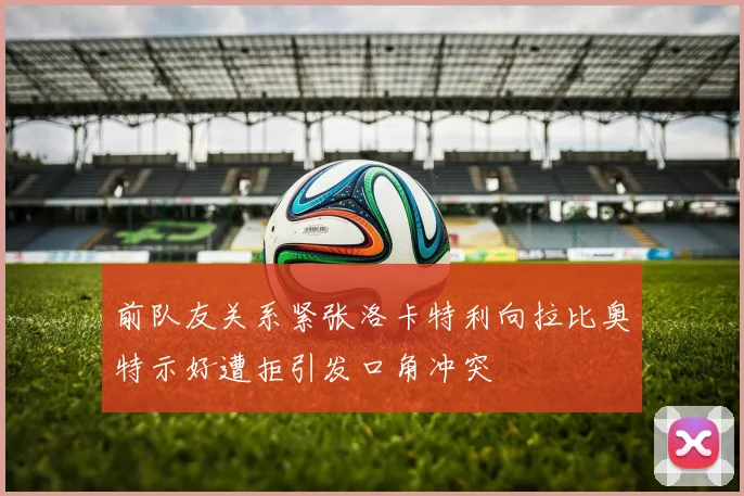 前队友关系紧张洛卡特利向拉比奥特示好遭拒引发口角冲突